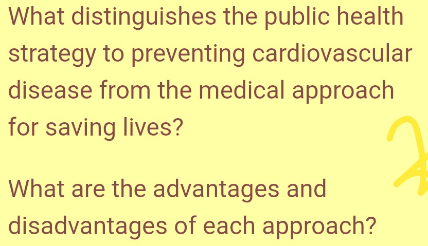 What distinguishes the public health
strategy to preventing cardiovascular
disease from the medical approach
for saving lives?
What are the advantages and
disadvantages of each approach?