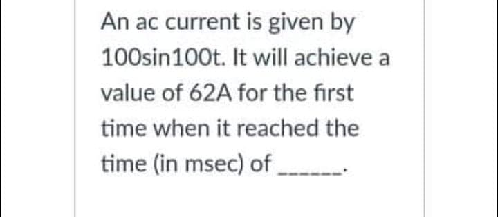 An ac current is given by
100sin100t. It will achieve a
value of 62A for the first
time when it reached the
time (in msec) of
