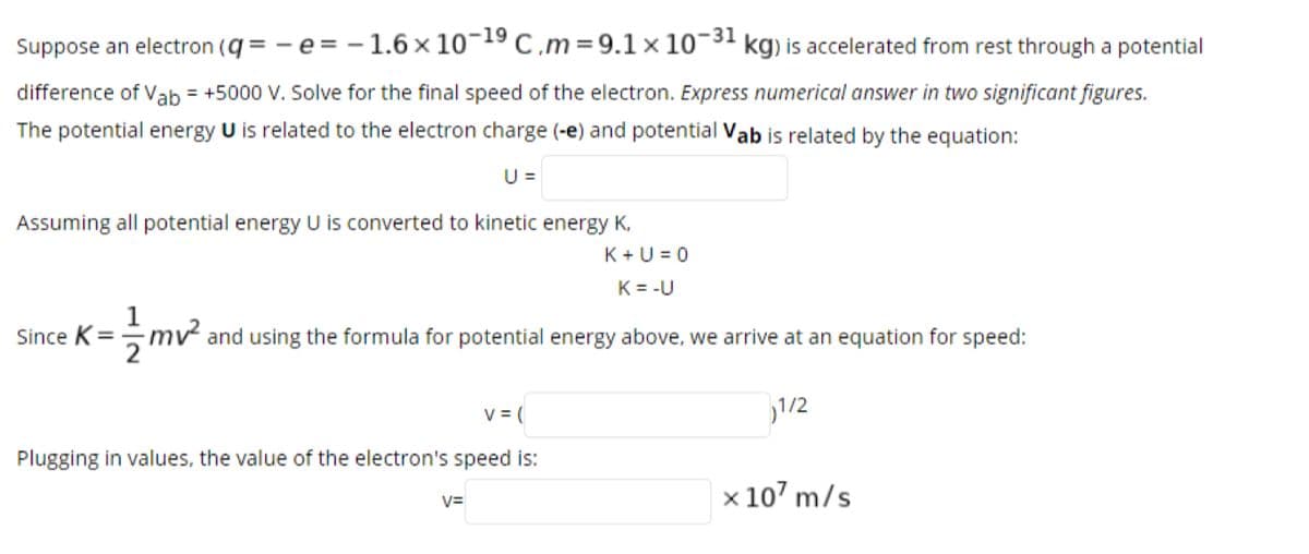 Suppose an electron (q = -e= - 1.6 × 10¬19 C,m = 9.1 x 10-31 kg) is accelerated from rest through a potential
difference of Vab = +5000 V. Solve for the final speed of the electron. Express numerical answer in two significant figures.
The potential energy U is related to the electron charge (-e) and potential Vab is related by the equation:
U =
Assuming all potential energy U is converted to kinetic energy K,
K+U = 0
K = -U
1
mv and using the formula for potential energy above, we arrive at an equation for speed:
Since K=
V = (
1/2
Plugging in values, the value of the electron's speed is:
x 107 m/s
V=
