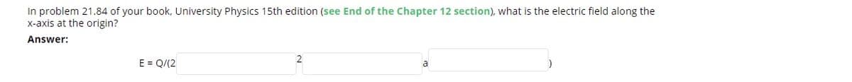 In problem 21.84 of your book, University Physics 15th edition (see End of the Chapter 12 section), what is the electric field along the
x-axis at the origin?
Answer:
2
E = Q/(2
a
