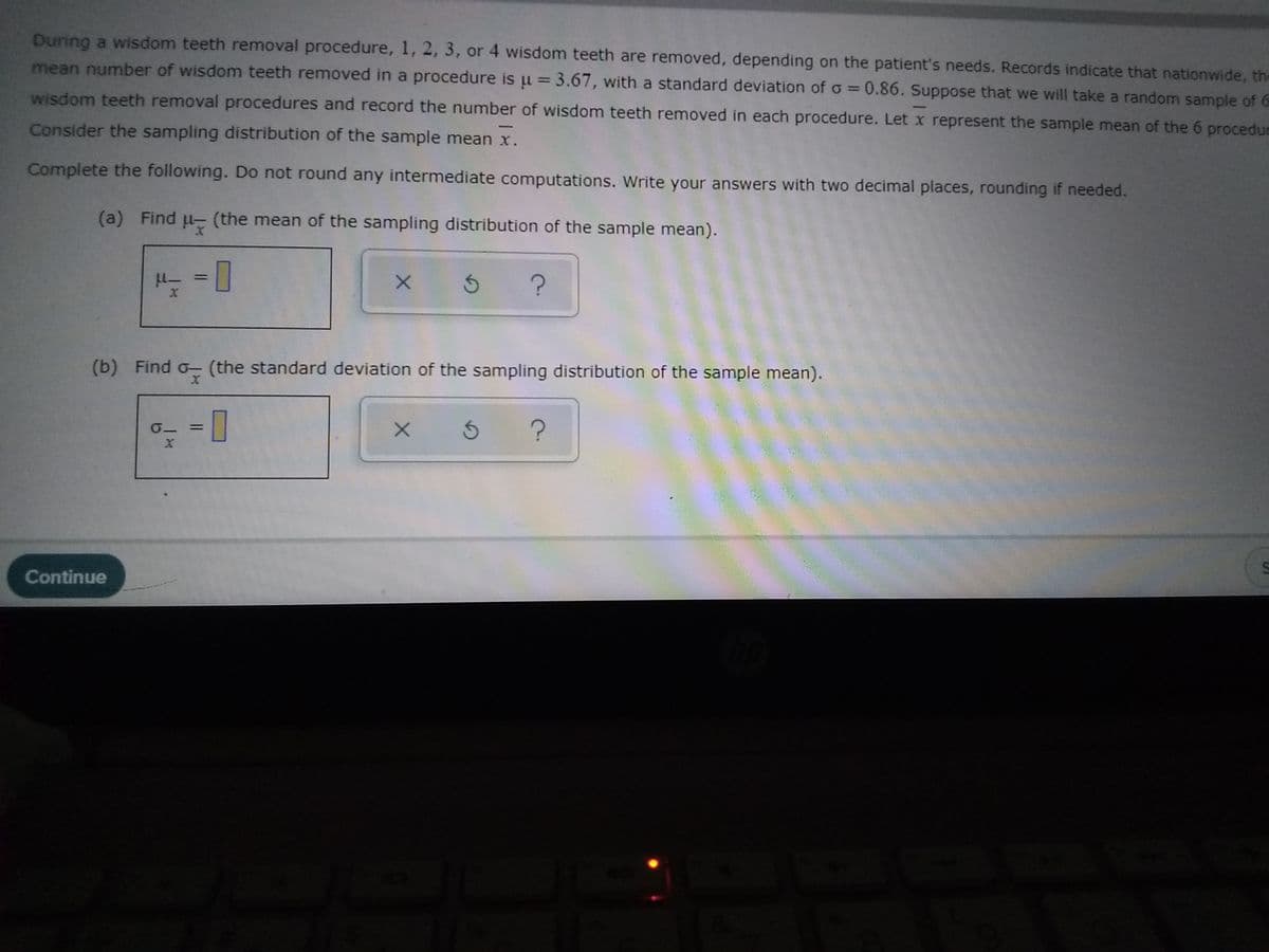 During a wisdom teeth removal procedure, 1, 2, 3, or 4 wisdom teeth are removed, depending on the patient's needs. Records indicate that nationwide, the
mean number of wisdom teeth removed in a procedure is u = 3.67, with a standard deviation of o=0.86. Suppose that we will take a random sample of G
%3D
wisdom teeth removal procedures and record the number of wisdom teeth removed in each procedure. Let x represent the sample mean of the 6 procedur
Consider the sampling distribution of the sample mean x.
Complete the following. Do not round any intermediate computations. Write your answers with two decimal places, rounding if needed.
(a) Find
(the mean of the sampling distribution of the sample mean).
%3D
(b) Find o- (the standard deviation of the sampling distribution of the sample mean).
Continue

