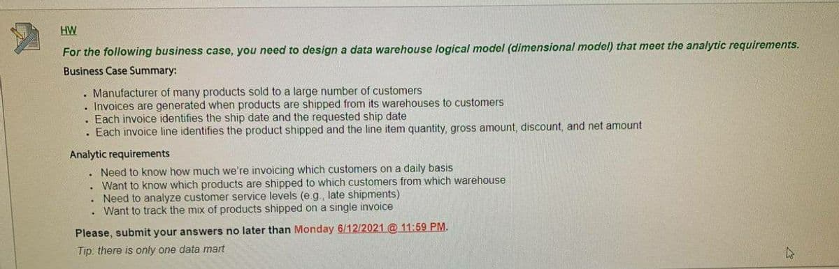 HW
For the following business case, you need to design a data warehouse logical model (dimensional model) that meet the analytic requirements.
Business Case Summary:
. Manufacturer of many products sold to a large number of customers
. Invoices are generated when products are shipped from its warehouses to customers
Each invoice identifies the ship date and the requested ship date
. Each invoice line identifies the product shipped and the line item quantity, gross amount, discount, and net amount
Analytic requirements
. Need to know how much we're invoicing which customers on a daily basis
Want to know which products are shipped to which customers from which warehouse
. Need to analyze customer service levels (e.g., late shipments)
Want to track the mix of products shipped on a single invoice
Please, submit your answers no later than Monday 6/12/2021 @ 11:59 PM.
Tip: there is only one data mart
