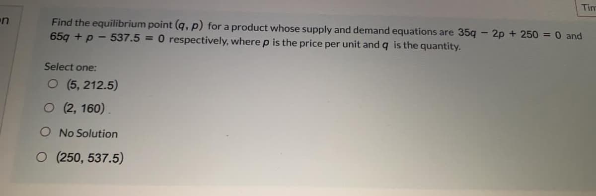 Tim
Find the equilibrium point (q, p) for a product whose supply and demand equations are 35q
65g + p - 537.5 = 0 respectively, where p is the price per unit and q is the quantity.
on
2p + 250 = 0 and
Select one:
O (5, 212.5)
O (2, 160).
O No Solution
O (250, 537.5)
