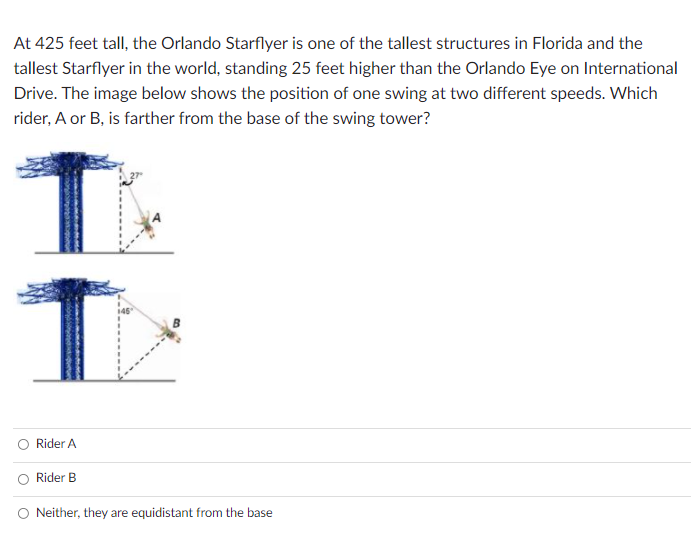 At 425 feet tall, the Orlando Starflyer is one of the tallest structures in Florida and the
tallest Starflyer in the world, standing 25 feet higher than the Orlando Eye on International
Drive. The image below shows the position of one swing at two different speeds. Which
rider, A or B, is farther from the base of the swing tower?
Rider A
Rider B
O Neither, they are equidistant from the base
