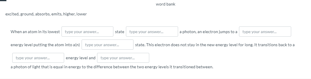 word bank
excited, ground, absorbs, emits, higher, lower
When an atom in its lowest
type your answer.
state
type your answer.
a photon, an electron jumps to a
type your answer.
energy level putting the atom into a(n)
type your answer.
state. This electron does not stay in the new energy level for long. It transitions back to a
type your answer.
energy level and
type your answer.
a photon of light that is equal in energy to the difference between the two energy levels it transitioned between.
