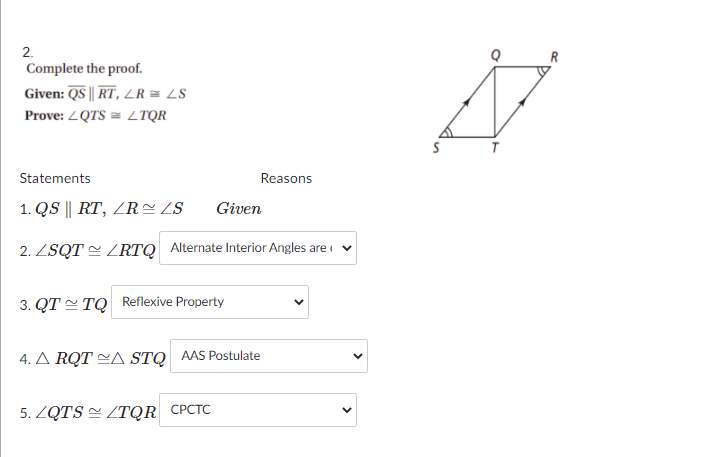 2.
R
Complete the proof.
Given: QS || RT, LR = LS
Prove: ZQTS = L TQR
Statements
Reasons
1. QS || RT, ZR= ZS
Given
2. ZSQT = ZRTQ Alternate Interior Angles are v
3. QT - TQ Reflexive Property
4. A RQT CA STQ AAS Postulate
5. ZQTS = ZTQR CPCTC
>
