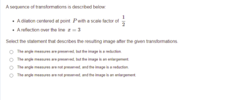 A sequence of transformations is described below.
• Adiation centered at point Pwith a scale factor of
• Arefection over the line z = 3
Select the statement that describes the resulting image after the given transformations.
O The angle measures are preserved, but the image is a reduction.
The angle measures are preserved, but the image is an enlargement
O The angle mesures are not preserved, and the image is a reduction.
O The angle meBsures are not preserved, and the image is an enlargement
