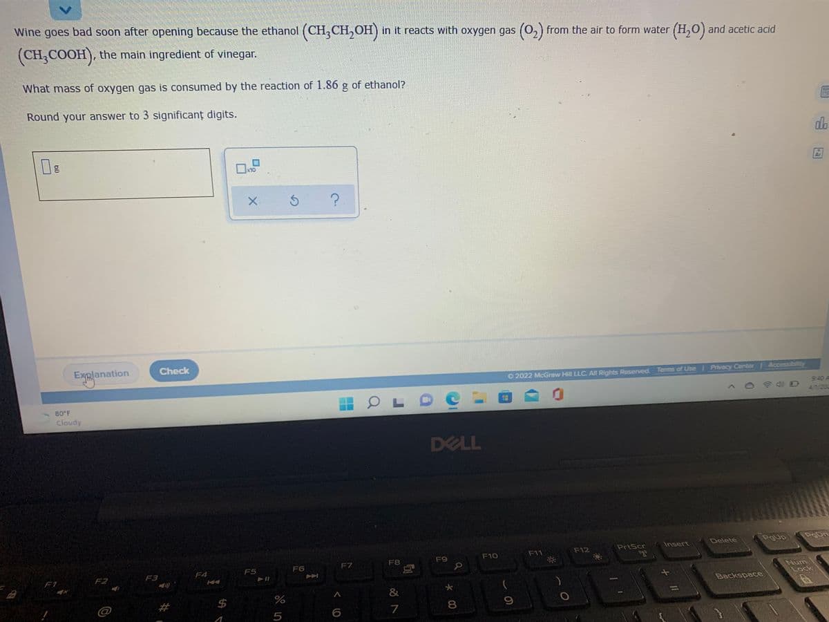 Wine goes bad soon after opening because the ethanol (CH, CH,OH) in it reacts with oxygen gas (0,) from the air to form water (H,0) and acetic acid
(CH,COOH), the main ingredient of vinegar.
What mass of oxygen gas is consumed by the reaction of 1.86 g of ethanol?
Round your answer to 3 significant digits.
do
x10
Ar
Check
Explanation
Accessibl
O 2022 McGraw Hill LLC. All Rights Reserved. Terms of Use Privacy Center
9:40 A
4/1/203
80 F
Cloudy
DELL
Delete
PgUp
PgDn
PrtScr
Insert
F11
F12
F9
F10
F6
F7
F8
F4
F5
F1
F2
F3
Backspace
大
&
24
7
8.
