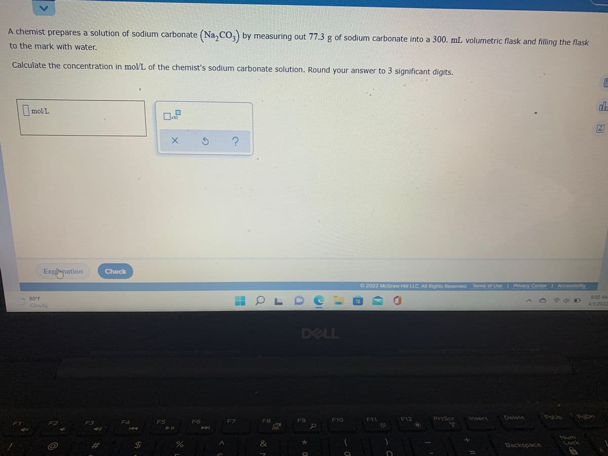 A chemist prepares a solution of sodium carbonate (Na, CO,) by measuring out 77.3 g of sodium carbonate into a 300. mL volumetric flask and filling the flask
to the mark with water.
Calculate the concentration in mol/L of the chemist's sodium carbonate solution. Round your answer to 3 significant digits.
dla
||mol/L
x10
Ar
Explmation
Check
2022 McGraw Hill LLC. All Rights Reserved. Tems of Use
Privacy Center Accessibilt
80 F
9:02 AM
Cloudy
4/1/2022
DELL
F12
PrtScr
Insert
Delete
PgUp
PgDn
F2
F3
F4
F5
F6
F7
F8
F9
F10
F11
F1
Num
Lock
&
Backspace
%24
<.
