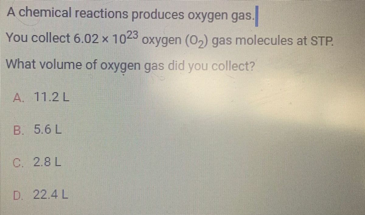 A chemical reactions produces oxygen gas.
You collect 6.02 x 1023 oxygen (0₂) gas molecules at STP.
What volume of oxygen gas did you collect?
A. 11.2 L
B. 5.6 L
C 28L
D. 22.4 L