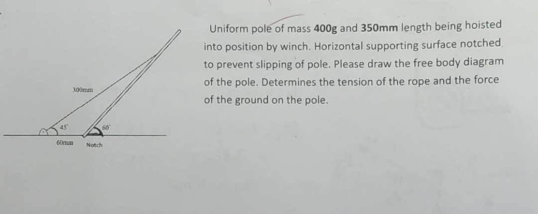 45
300mm
60
60mm Notch
Uniform pole of mass 400g and 350mm length being hoisted
into position by winch. Horizontal supporting surface notched,
to prevent slipping of pole. Please draw the free body diagram
of the pole. Determines the tension of the rope and the force
of the ground on the pole.