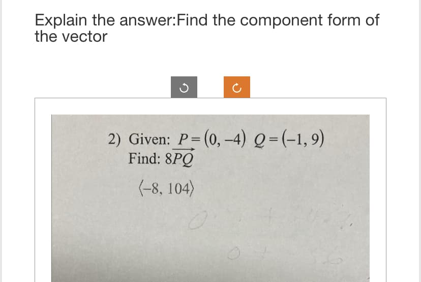 Explain the answer: Find the component form of
the vector
2) Given: P = (0, -4) Q = (-1,9)
Find: 8PQ
(-8, 104)
