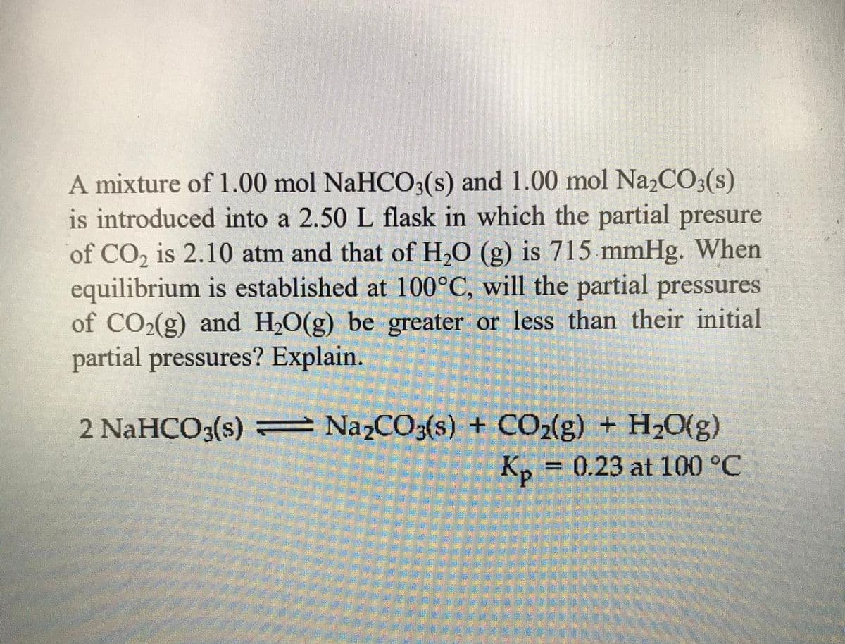 A mixture of 1.00 mol NaHCO3(s) and 1.00 mol Na2CO3(s)
is introduced into a 2.50 L flask in which the partial presure
of CO2 is 2.10 atm and that of H,O (g) is 715 mmHg. When
equilibrium is established at 100°C, will the partial pressures
of CO2(g) and H2O(g) be greater or less than their initial
partial pressures? Explain.
2 NaHCO3(s) = Na2CO3(s) + CO2(g) + H2O(g)
K, = 0.23 at 100 °C
