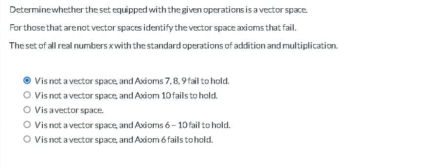 Determine whether the set equipped with the given operations is a vector space.
For those that are not vector spaces identify the vector space axioms that fail.
The set of all real numbers x with the standard operations of addition and multiplication.
Vis not a vector space, and Axioms 7, 8, 9 fail to hold.
Vis not a vector space, and Axiom 10 fails to hold.
O Vis a vector space.
Vis not a vector space, and Axioms 6-10 fail to hold.
O Vis not a vector space, and Axiom 6 fails to hold.