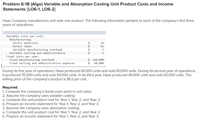 Problem 6-18 (Algo) Variable and Absorption Costing Unit Product Costs and Income
Statements (LO6-1, LO6-2]
Haas Company manufactures and sells one product. The following information pertains to each of the company's first three
years of operations:
Variable costs per unit:
Manufacturing:
Direct materials
24
Direct labor
16
Variable manufacturing overhead
Variable selling and administrative
Fixed costs per year:
Fixed manufacturing overhead
Fixed selling and administrative expenses
$ 120,000
$ 60,000
During its first year of operations, Haas produced 60,000 units and sold 60,000 units. During its second year of operations,
it produced 75,000 units and sold 50,000 units. In its third year, Haas produced 40,000 units and sold 65,000 units. The
selling price of the company's product is $52 per unit.
Required:
1. Compute the company's break-even point in unit sales.
2. Assume the company uses variable costing:
a. Compute the unit product cost for Year 1, Year 2, and Year 3.
b. Prepare an income statement for Year 1, Year 2, and Year 3.
3. Assume the company uses absorption costing:
a. Compute the unit product cost for Year 1, Year 2, and Year 3.
b. Prepare an income statement for Year 1, Year 2, and Year 3.
