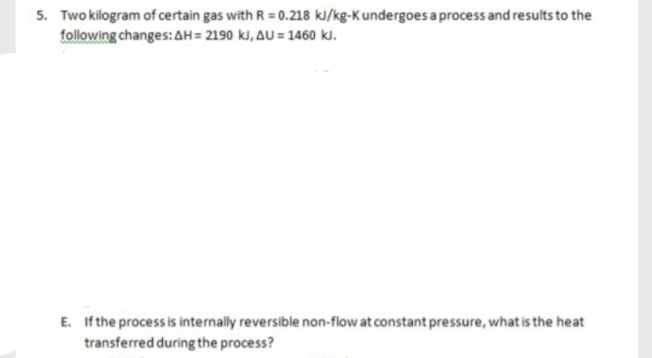 5. Two kilogram of certain gas with R = 0.218 kJ/kg-K undergoes a process and results to the
following changes: AH = 2190 kJ, AU = 1460 kJ.
E. If the process is internally reversible non-flow at constant pressure, what is the heat
transferred during the process?
