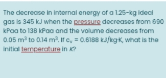 The decrease in internal energy of a 1.25-kg ideal
gas is 345 kJ when the pressure decreases from 690
kPaa to 138 kPaa and the volume decreases from
0.05 m³ to 0.14 m². If c, = 0.6188 kJ/kgK, what is the
initial temperature in K?
