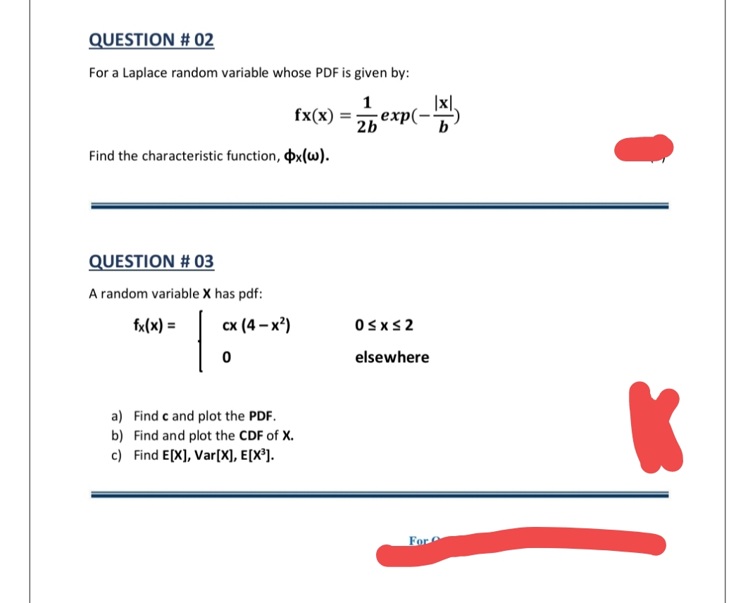 QUESTION # 02
For a Laplace random variable whose PDF is given by:
fx(x)
еxp(
2b
b
Find the characteristic function, þx(w).
QUESTION # 03
A random variable X has pdf:
fx(x) =
сх (4 - х*)
OSxS2
elsewhere
a) Find c and plot the PDF.
b) Find and plot the CDF of X.
c) Find E[X], Var[X], E[X³].
For
