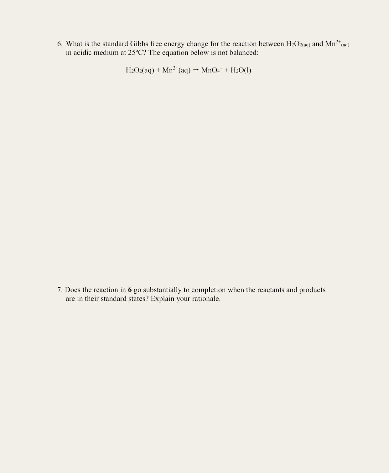 6. What is the standard Gibbs free energy change for the reaction between H2O2(aq) and Mn2 (aq)
in acidic medium at 25°C? The equation below is not balanced:
H2O2(aq) + Mn²"(aq) MnO4 + H2O(1)
7. Does the reaction in 6 go substantially to completion when the reactants and products
are in their standard states? Explain your rationale.
