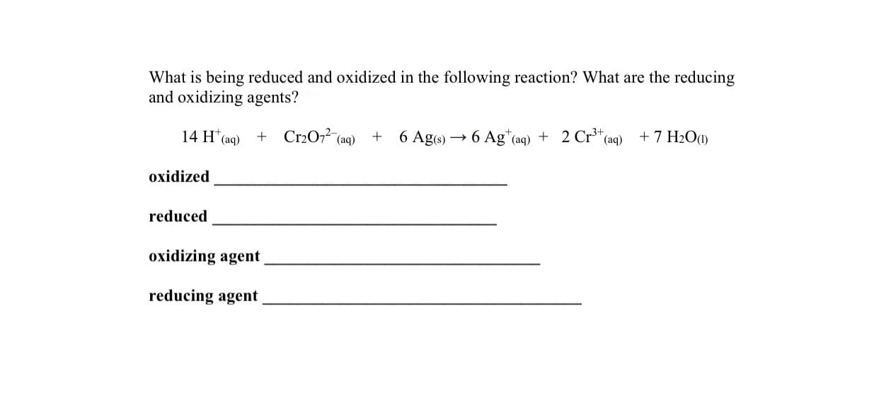 What is being reduced and oxidized in the following reaction? What are the reducing
and oxidizing agents?
14 H (ag) + Cr2O7² (aq) + 6 Ag6) → 6 Ag*(aq) + 2 Cr³*
(aq) +7 H2O1)
oxidized
reduced
oxidizing agent
reducing agent
