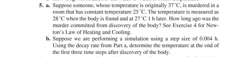 5. a. Suppose someone, whose temperature is originally 37 °C, is murdered in a
room that has constant temperature 25 °C. The temperature is measured as
28 °C when the body is found and at 27 °C 1 h later. How long ago was the
murder committed from discovery of the body? See Exercise 4 for New-
ton's Law of Heating and Cooling.
b. Suppose we are performing a simulation using a step size of 0.004 h.
Using the decay rate from Part a, determine the temperature at the end of
the first three time steps after discovery of the body.