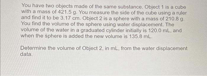 You have two objects made of the same substance. Object 1 is a cube
with a mass of 421.5 g. You measure the side of the cube using a ruler
and find it to be 3.17 cm. Object 2 is a sphere with a mass of 210.8 g.
You find the volume of the sphere using water displacement. The
volume of the water in a graduated cylinder initially is 120.0 mL, and
when the sphere is added the new volume is 135.8 mL.
Determine the volume of Object 2, in mL, from the water displacement
data.