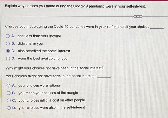 Explain why choices you made during the Covid-19 pandemic were in your self-interest.
Choices you made during the Covid-19 pandemic were in your self-interest if your choices
O A. cost less than your income
B. didn't harm you
C. also benefited the social interest
OD. were the best available for you
Why might your choices not have been in the social interest?
Your choices might not have been in the social interest if
***
OA. your choices were rational
B. you made your choices at the margin
OC. your choices inflict a cost on other people
OD. your choices were also in the self-interest