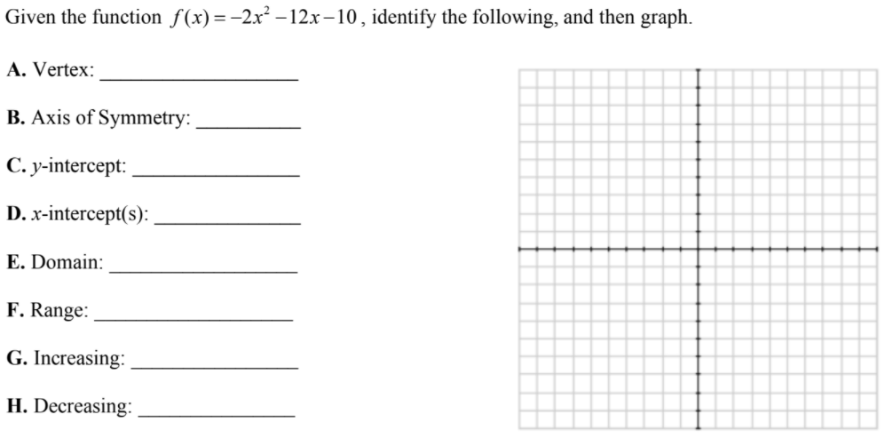 Given the function f(x) =-2x² – 12x-10, identify the following, and then graph.
A. Vertex:
B. Axis of Symmetry:
С. у-intercept:
D. x-intercept(s):
E. Domain:
F. Range:
G. Increasing:
H. Decreasing:
