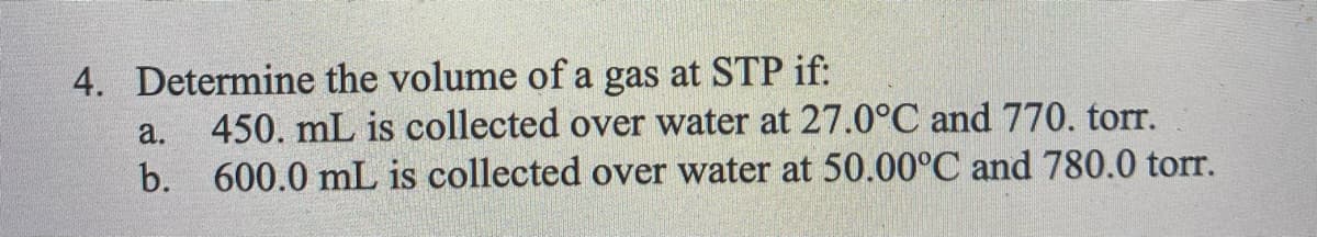 4. Determine the volume of a gas at STP if:
a.
450. mL is collected over water at 27.0°C and 770. torr.
b. 600.0 mL is collected over water at 50.00°C and 780.0 torr.
