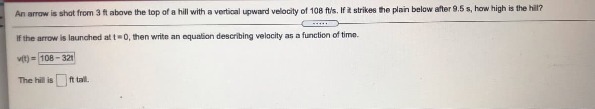 An arrow is shot from 3 ft above the top of a hill with a vertical upward velocity of 108 ft/s. If it strikes the plain below after 9.5 s, how high is the hill?
If the arrow is launched at t=0, then write an equation describing velocity as a function of time.
v(t) = 108 - 32t
The hill is
ft tall.
