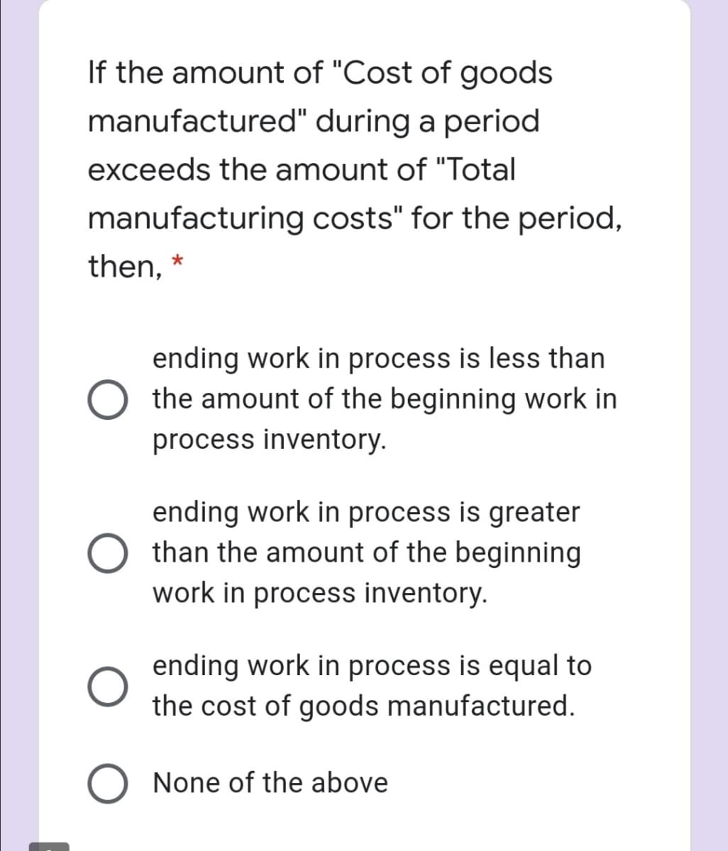 If the amount of "Cost of goods
manufactured" during a period
exceeds the amount of "Total
manufacturing costs" for the period,
then,
ending work in process is less than
the amount of the beginning work in
process inventory.
ending work in process is greater
than the amount of the beginning
work in process inventory.
ending work in process is equal to
the cost of goods manufactured.
None of the above
