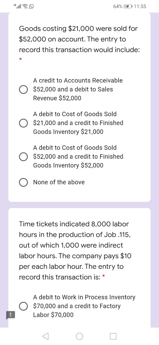 64% O 11:55
Goods costing $21,000 were sold for
$52,000 on account. The entry to
record this transaction would include:
A credit to Accounts Receivable
$52,000 and a debit to Sales
Revenue $52,000
A debit to Cost of Goods Sold
$21,000 and a credit to Finished
Goods Inventory $21,000
A debit to Cost of Goods Sold
$52,000 and a credit to Finished
Goods Inventory $52,000
None of the above
Time tickets indicated 8,000 labor
hours in the production of Job .115,
out of which 1,000 were indirect
labor hours. The company pays $10
per each labor hour. The entry to
record this transaction is:
A debit to Work in Process Inventory
$70,000 and a credit to Factory
Labor $70,000
