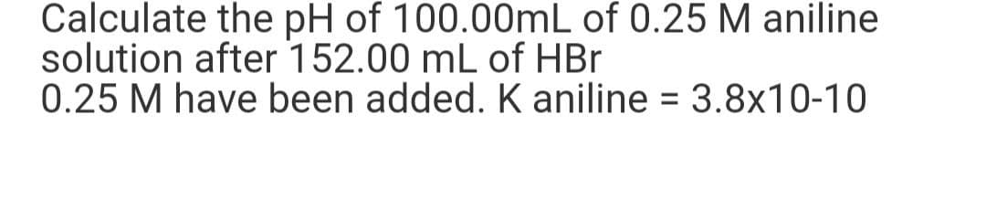 Calculate the pH of 100.00mL of 0.25 M aniline
solution after 152.00 mL of HBr
0.25 M have been added. K aniline = 3.8x10-10