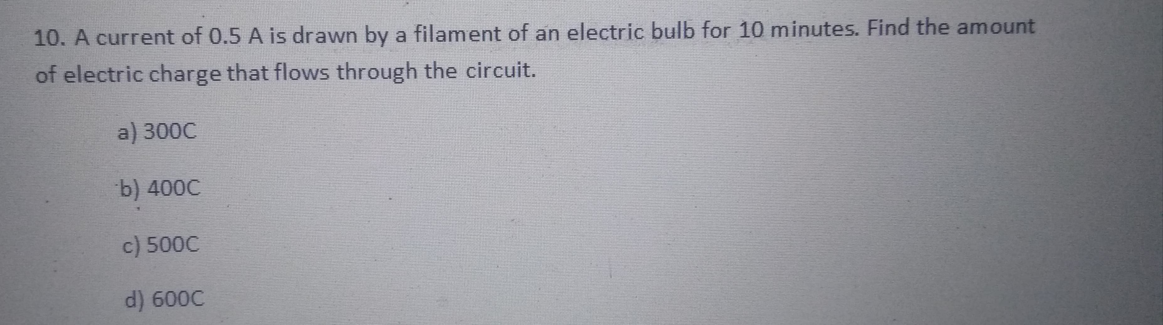 10. A current of 0.5 A is drawn by a filament of an electric bulb for 10 minutes. Find the amount
of electric charge that flows through the circuit.
