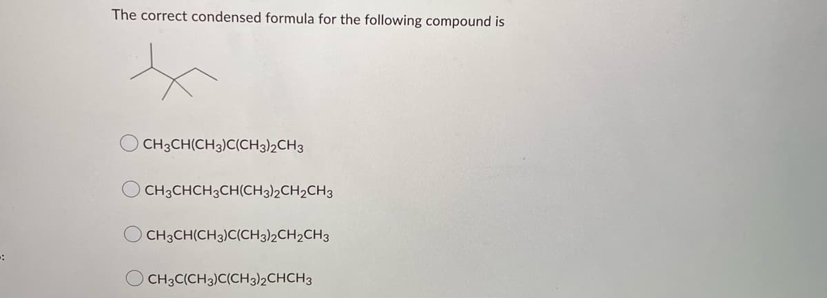 *
The correct condensed formula for the following compound is
x
CH3CH(CH3)C(CH3)2CH3
CH3CHCH3CH(CH3)2CH2CH3
CH3CH(CH3)C(CH3)2CH2CH3
CH3C(CH3)C(CH3)2CHCH3