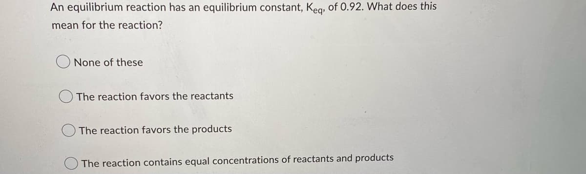 An equilibrium reaction has an equilibrium constant, Keq, of 0.92. What does this
mean for the reaction?
None of these
The reaction favors the reactants
The reaction favors the products
The reaction contains equal concentrations of reactants and products