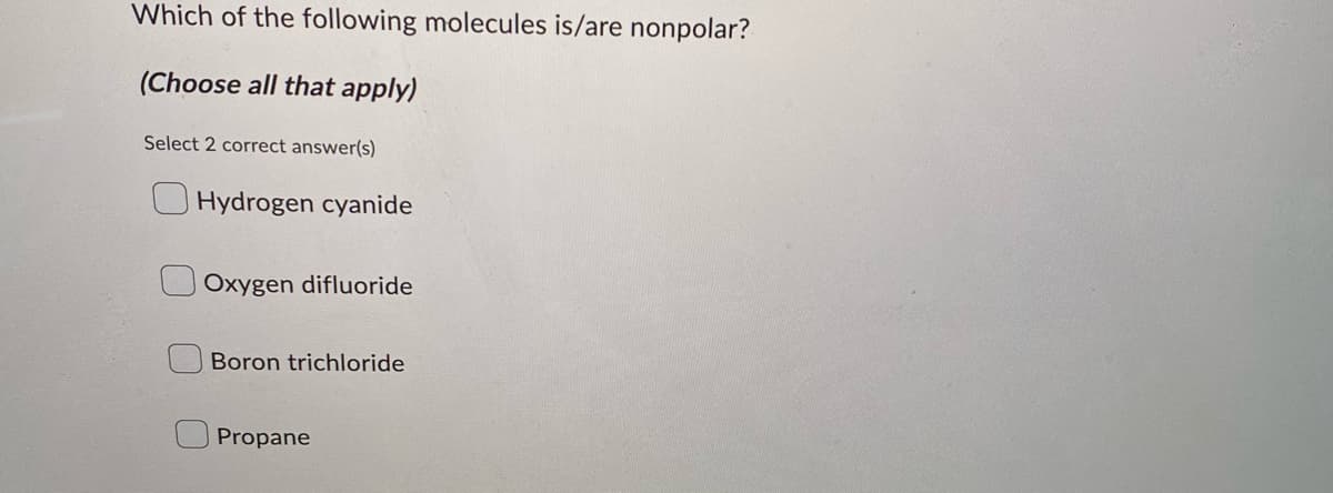Which of the following molecules is/are nonpolar?
(Choose all that apply)
Select 2 correct answer(s)
Hydrogen cyanide
Oxygen difluoride
Boron trichloride
Propane