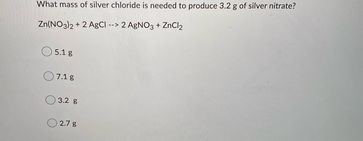 What mass of silver chloride is needed to produce 3.2 g of silver nitrate?
Zn(NO3)2 + 2 AgCl --> 2 AgNO3 + ZnCl2
5.1 g
7.1 g
3.2 g
2.7 g