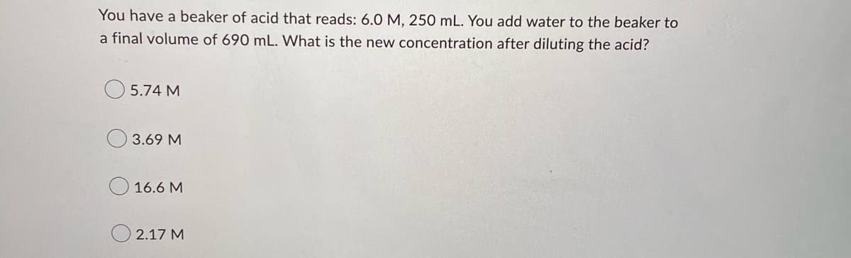 You have a beaker of acid that reads: 6.0 M, 250 mL. You add water to the beaker to
a final volume of 690 mL. What is the new concentration after diluting the acid?
5.74 M
0 3.69 M
16.6 M
2.17 M
