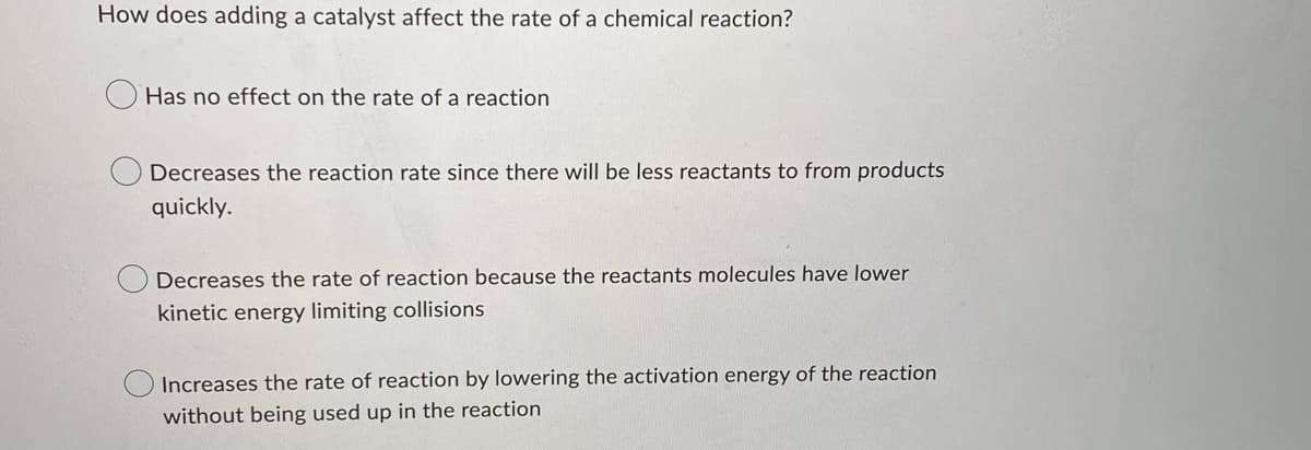 How does adding a catalyst affect the rate of a chemical reaction?
Has no effect on the rate of a reaction
Decreases the reaction rate since there will be less reactants to from products
quickly.
Decreases the rate of reaction because the reactants molecules have lower
kinetic energy limiting collisions
Increases the rate of reaction by lowering the activation energy of the reaction
without being used up in the reaction