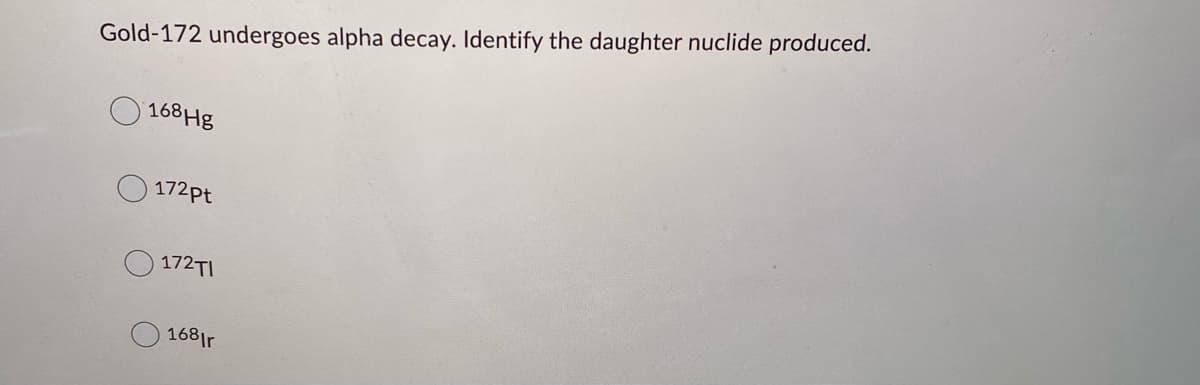 Gold-172 undergoes alpha decay. Identify the daughter nuclide produced.
168 Hg
172pt
172TI
168|r