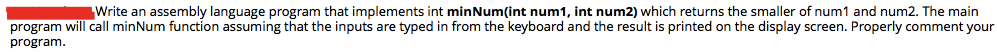 Write an assembly language program that implements int minNum(int num1, int num2) which returns the smaller of num1 and num2. The main
program will call minNum function assuming that the inputs are typed in from the keyboard and the result is printed on the display screen. Properly comment your
program.
