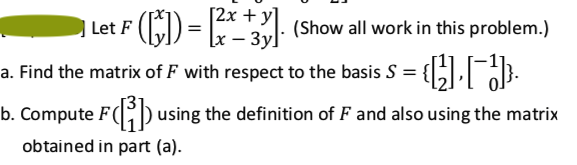 [2x + y]
[x –
E) = - 3l: (Show all work in this problem.)
a. Find the matrix of F with respect to the basis S = { .
b. Compute F(D using the definition of F and also using the matrix
obtained in part (a).
