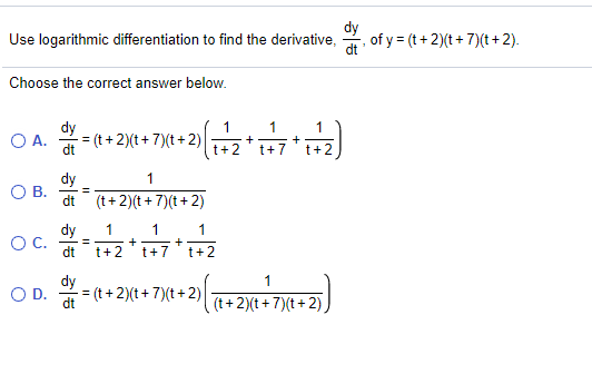 Use logarithmic differentiation to find the derivative,
dy
, of y = (t+ 2)(t+ 7)(t + 2).
dt'
Choose the correct answer below.
dy
- = (t + 2)(t+ 7)(t+ 2)
1
1
+
t+2
OA.
t+2
t+7
dy
В.
dt (t+2)(t+7)(t+ 2)
1
%3D
dy
1
1
1
OC.
dt
+
+
t+7
%3D
t+2
t+2
dy
= (t + 2)(t+ 7)(t+2)
1
OD.
dt
(t+2)(t+7)(t+2),
