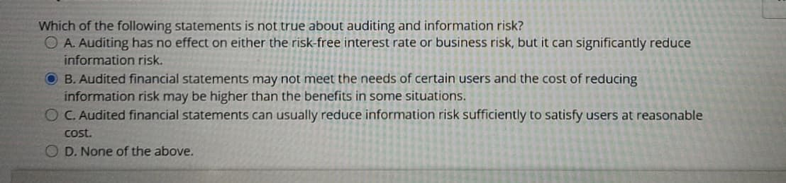 Which of the following statements is not true about auditing and information risk?
O A. Auditing has no effect on either the risk-free interest rate or business risk, but it can significantly reduce
information risk.
O B. Audited financial statements may not meet the needs of certain users and the cost of reducing
information risk may be higher than the benefits in some situations.
O C. Audited financial statements can usually reduce information risk sufficiently to satisfy users at reasonable
cost.
O D. None of the above.
