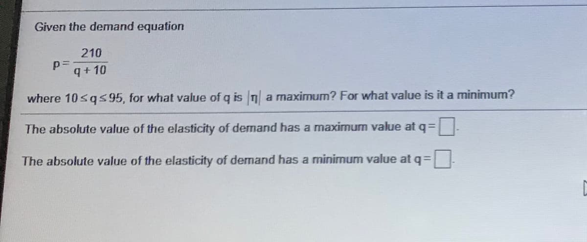 Given the demnand equation
210
q+ 10
where 10sq595, for what value of q is n a maximum? For what value is it a minimum?
The absolute value of the elasticity of demand has a maximum value at q=
The absolute value of the elasticity of demand has a minimum value at q=.
!!
