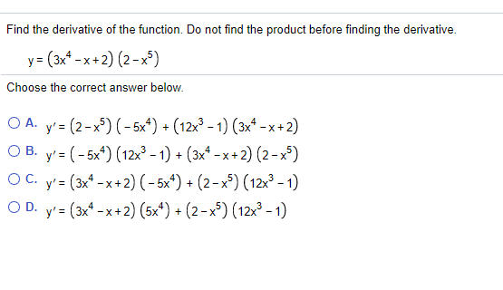 Find the derivative of the function. Do not find the product before finding the derivative.
y= (3x* - x + 2) (2-x³)
Choose the correct answer below.
ОА. у' (2-x) (-5x%) + (12х3 -1) (зх* -x+2)
О вВ. у'- (-5x) (12»3-1) + (3х*-х+2) (2-x)
=
у'- (3* -х+2) (-5x) + (2-x) (12х3 -1)
O D. y'3 (3x -x+2) (5x*) + (2-х) (12х -1)
OC.
