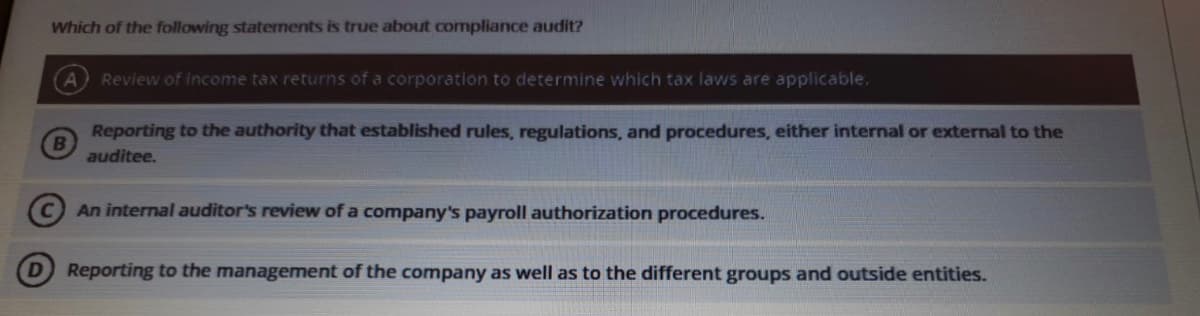Which of the following staternents is true about compliance audit?
Review of income tax returns of a corporation to determine which tax laws are applicable.
Reporting to the authority that established rules, regulations, and procedures, either internal or external to the
auditee.
An internal auditor's review of a company's payroll authorization procedures.
Reporting to the management of the company as well as to the different groups and outside entities.

