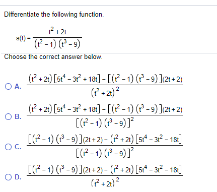 Differentiate the following function.
? +2t
s(t) =
(? - 1) (13 - 9)
Choose the correct answer below.
(?+ 21) [5t* - 3 + 181] - [(? - 1) (* - 9) ](21 +2)
O A.
(P + 21)?
(P + 21) [st* – 31? + 18t] - [(? - 1) (1³ - 9) ](21+2)
OB.
[(P - 1) (P - 9) ]²
[(1? - 1) (1P - 9)](21 + 2) - (P + 21) [5t* – 3r² – 181]
OC.
[(P - 1) (P - 9) ]²
[(P-1) (* - 9) ](21 + 2) - (P + 21) [5¢* – 31² – 18:]
OD.
(f + 21)?
