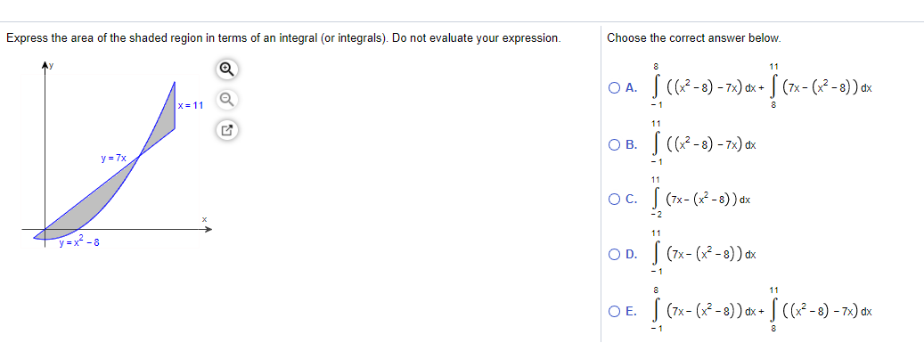 Express the area of the shaded region in terms of an integral (or integrals). Do not evaluate your expression.
Choose the correct answer below.
Ay
8
11
O A.
(7x -
x= 11
- 1
11
O B. S (F-e) - 7.) ax
y = 7x
- 1
11
OC.
Į (7x- (x* - ) ) ox
-2
11
y=x? - 8
OD.
| (7x- (x* - 8)) dx
- 1
8
S (7x- (* -8)) ax+ S (? -a) - 72) ax
OE.
